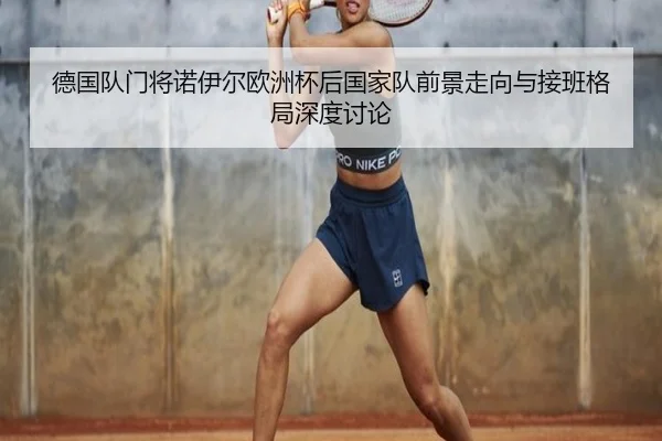 德国队门将诺伊尔欧洲杯后国家队前景走向与接班格局深度讨论