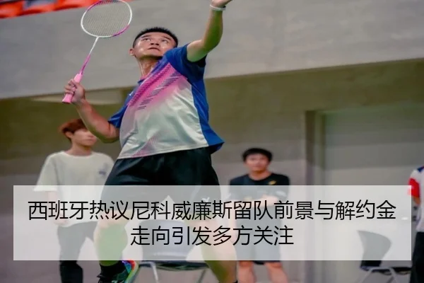 西班牙热议尼科威廉斯留队前景与解约金走向引发多方关注
