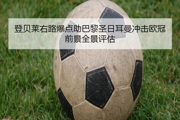 登贝莱右路爆点助巴黎圣日耳曼冲击欧冠前景全景评估