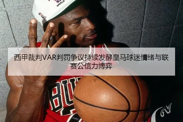 西甲裁判VAR判罚争议持续发酵皇马球迷情绪与联赛公信力博弈