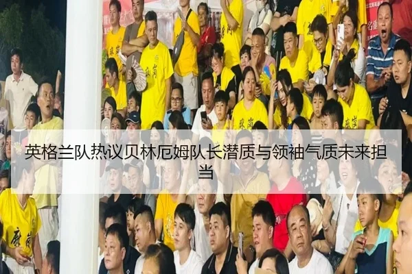 英格兰队热议贝林厄姆队长潜质与领袖气质未来担当