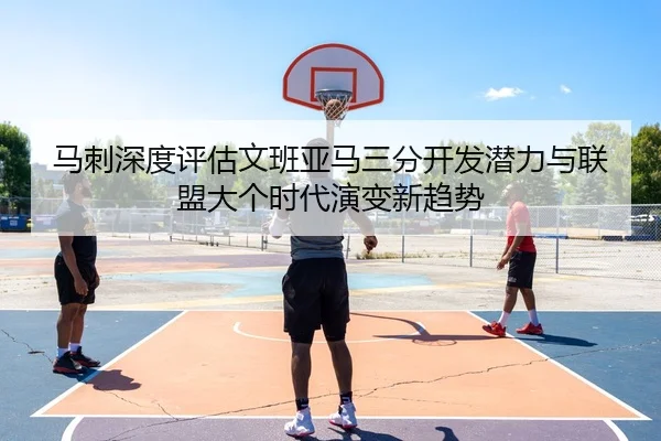 马刺深度评估文班亚马三分开发潜力与联盟大个时代演变新趋势
