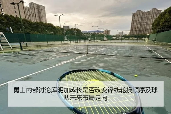 勇士内部讨论库明加成长是否改变锋线轮换顺序及球队未来布局走向