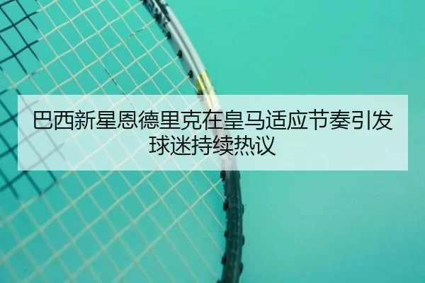 巴西新星恩德里克在皇马适应节奏引发球迷持续热议