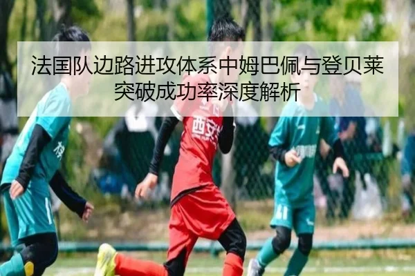 法国队边路进攻体系中姆巴佩与登贝莱突破成功率深度解析