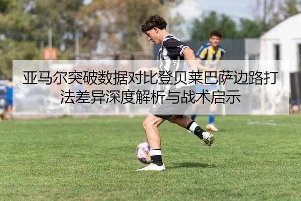 亚马尔突破数据对比登贝莱巴萨边路打法差异深度解析与战术启示